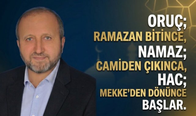 MUSTAFA ÇELENLİ YAZDI “ ORUÇ; RAMAZAN BİTİNCE, NAMAZ; CAMİDEN ÇIKINCA, HAC; MEKKE’DEN DÖNÜNCE BAŞLAR”